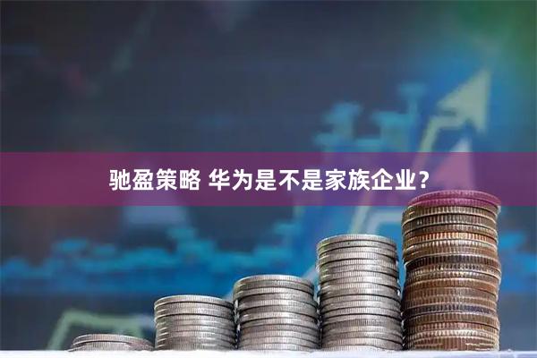 驰盈策略 华为是不是家族企业?