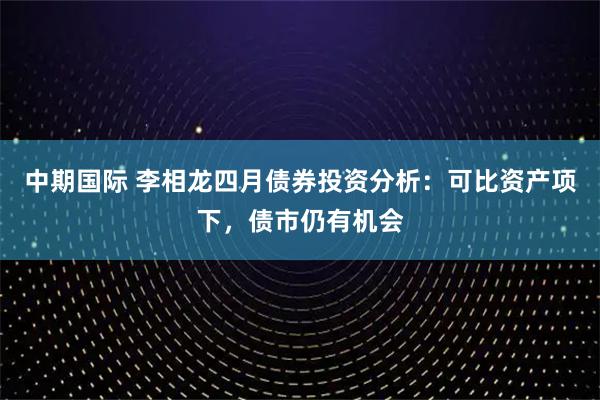 中期国际 李相龙四月债券投资分析:可比资产项下,债市仍有机会
