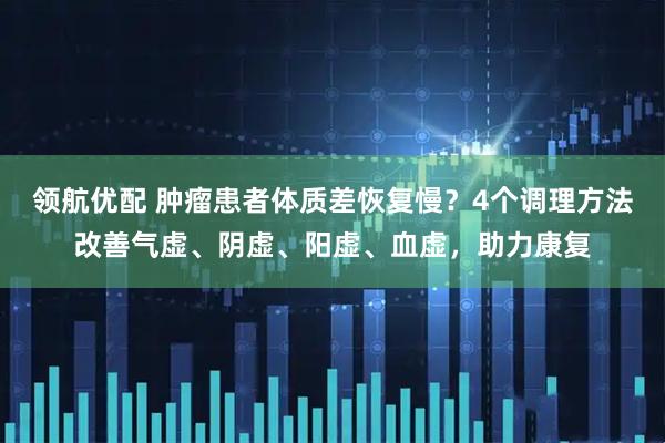 领航优配 肿瘤患者体质差恢复慢?4个调理方法改善气虚、阴虚、阳虚、血虚,助力康复
