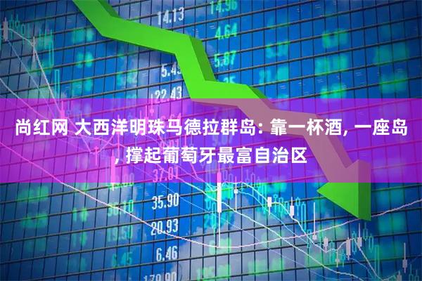 尚红网 大西洋明珠马德拉群岛: 靠一杯酒, 一座岛, 撑起葡萄牙最富自治区